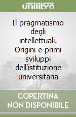 Il pragmatismo degli intellettuali. Origini e primi sviluppi dell'istituzione universitaria libro