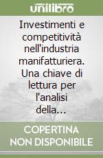 Investimenti e competitività nell'industria manifatturiera. Una chiave di lettura per l'analisi della struttura e dello sviluppo economico dell'industria...