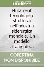 Mutamenti tecnologici e strutturali nell'industria siderurgica mondiale. Un modello altamente innovativo libro