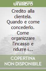 Credito alla clientela. Quando e come concederlo. Come organizzare l'incasso e ridurre i ritardi e insoluti. Una guida essenziale per migliorare il vostro business libro