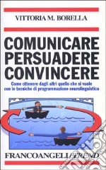 Comunicare persuadere convincere. Come ottenere dagli altri quello che si vuole con le tecniche di programmazione neurolinguistica