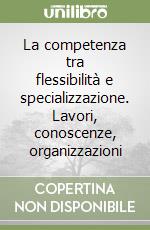 La competenza tra flessibilità e specializzazione. Lavori, conoscenze, organizzazioni libro