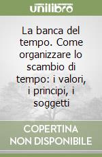 La banca del tempo. Come organizzare lo scambio di tempo: i valori, i principi, i soggetti