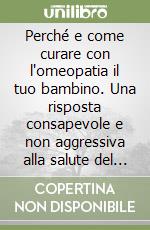 Perché e come curare con l'omeopatia il tuo bambino. Una risposta consapevole e non aggressiva alla salute del tuo bambino libro