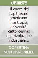 Il cuore del capitalismo americano. Filantropia, università, cattolicesimo e la rivoluzione industriale degli Stati Uniti libro