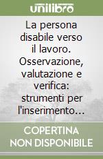 La persona disabile verso il lavoro. Osservazione, valutazione e verifica: strumenti per l'inserimento lavorativo libro