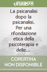 La psicanalisi dopo la psicanalisi. Per una rifondazione etica della psicoterapia e delle «Relazioni d'aiuto» libro