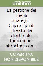 La gestione dei clienti strategici. Capire i punti di vista dei clienti e dei fornitori per affrontare con successo il terzo millennio