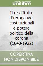 Il re d'Italia. Prerogative costituzionali e potere politico della corona (1848-1922) libro