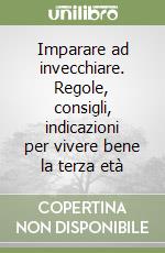 Imparare ad invecchiare. Regole, consigli, indicazioni per vivere bene la terza età libro