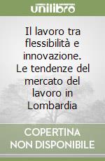 Il lavoro tra flessibilità e innovazione. Le tendenze del mercato del lavoro in Lombardia libro