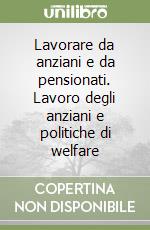 Lavorare da anziani e da pensionati. Lavoro degli anziani e politiche di welfare libro