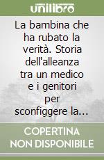 La bambina che ha rubato la verità. Storia dell'alleanza tra un medico e i genitori per sconfiggere la leucemia