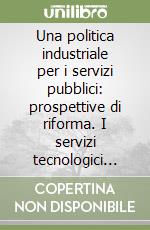 Una politica industriale per i servizi pubblici: prospettive di riforma. I servizi tecnologici locali tra regolazione e mercato libro