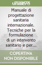 Manuale di progettazione sanitaria internazionale. Tecniche per la formulazione di un intervento sanitario e per stilarne il documento progettuale