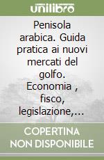 Penisola arabica. Guida pratica ai nuovi mercati del golfo. Economia , fisco, legislazione, obblighi valutari e nuove tecnologie