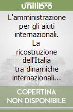 L'amministrazione per gli aiuti internazionali. La ricostruzione dell'Italia tra dinamiche internazionali e attività assistenziali libro