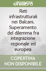 Reti infrastrutturali nei Balcani. Superamento del dilemma fra integrazione regionale ed europea libro