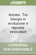 Anziani. Tra bisogni in evoluzione e risposte innovative libro