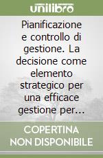 Pianificazione e controllo di gestione. La decisione come elemento strategico per una efficace gestione per l'impresa e la pubblica amministrazione