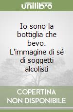 Io sono la bottiglia che bevo. L'immagine di sé di soggetti alcolisti libro