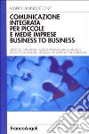 Comunicazione integrata per piccole e medie imprese business to business. Strategie, strumenti e metodi per impiegare al meglio i budget... libro