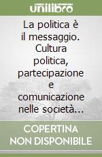 La politica è il messaggio. Cultura politica, partecipazione e comunicazione nelle società complesse libro