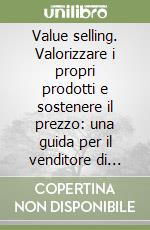 Value selling. Valorizzare i propri prodotti e sostenere il prezzo: una guida per il venditore di successo libro