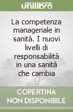 La competenza manageriale in sanità. I nuovi livelli di responsabilità in una sanità che cambia libro