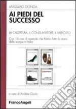 Ai piedi del successo. La calzatura, il consumatore, il mercato. Con 16 casi di aziende che hanno fatto la storia delle scarpe in Italia