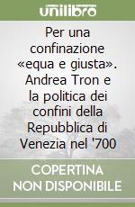 Per una confinazione «equa e giusta». Andrea Tron e la politica dei confini della Repubblica di Venezia nel '700 libro