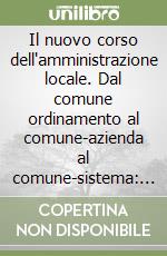 Il nuovo corso dell'amministrazione locale. Dal comune ordinamento al comune-azienda al comune-sistema: sinergie e semplificazioni libro