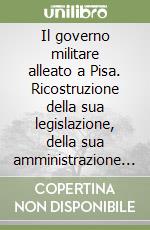 Il governo militare alleato a Pisa. Ricostruzione della sua legislazione, della sua amministrazione e della sua giurisdizione nel territorio pisano (1944-1946) libro
