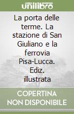 La porta delle terme. La stazione di San Giuliano e la ferrovia Pisa-Lucca. Ediz. illustrata libro