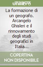 La formazione di un geografo. Arcangelo Ghisleri e il rinnovamento degli studi geografici in Italia (1878-1898) libro