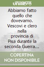 Abbiamo fatto quello che dovevamo. Vescovi e clero nella provincia di Pisa durante la seconda Guerra Mondiale libro