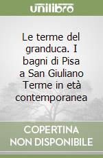 Le terme del granduca. I bagni di Pisa a San Giuliano Terme in età contemporanea libro