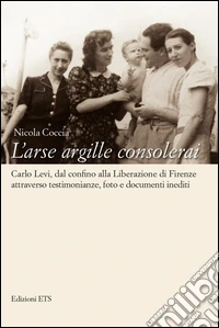 L'arse argille consolerai. Carlo Levi dal confino alla liberazione di Firenze attraverso testimonianze, foto e documenti inediti libro