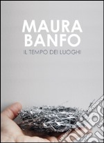 Maura Banfo. Il tempo dei luoghi. Catalogo della mostra (Carrara, 8 luglio-11 settembre 2016). Ediz. illustrata libro