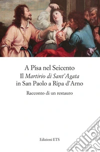 A Pisa nel Seicento il «Martirio di Sant'Agata» in San Paolo a Ripa d'Arno. Racconto di un restauro libro