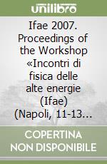 Ifae 2007. Proceedings of the Workshop «Incontri di fisica delle alte energie (Ifae) (Napoli, 11-13 April 2007) libro