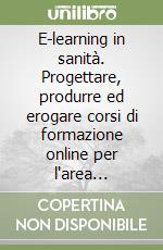 E-learning in sanità. Progettare, produrre ed erogare corsi di formazione online per l'area sanitaria