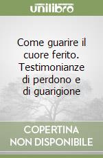 Come guarire il cuore ferito. Testimonianze di perdono e di guarigione libro