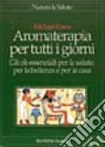 Aromaterapia per tutti i giorni. Gli oli essenziali per la salute, per la bellezza e per la casa libro