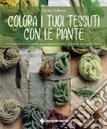 Colora i tuoi tessuti con le piante. Un percorso ecosostenibile per trasformare fibre e tessuti in vere opere d'arte libro