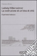 Ludwig Hilberseimer. La costruzione di un'idea di città. Il periodo tedesco libro