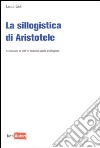 La Sillogistica di Aristotele. La riduzione di tutte le deduzioni valide al sillogismo libro di Gili Luca