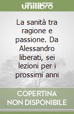 La sanità tra ragione e passione. Da Alessandro liberati, sei lezioni per i prossimi anni libro