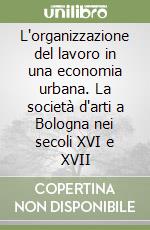 L'organizzazione del lavoro in una economia urbana. La società d'arti a Bologna nei secoli XVI e XVII libro