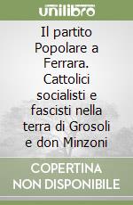 Il partito Popolare a Ferrara. Cattolici socialisti e fascisti nella terra di Grosoli e don Minzoni